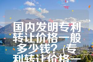 國內(nèi)發(fā)明專利轉(zhuǎn)讓價(jià)格一般多少錢？(專利轉(zhuǎn)讓價(jià)格一覽表)