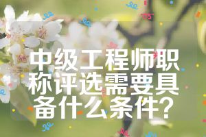 中級工程師職稱評選需要具備什么條件？