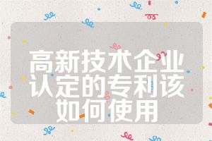 高新技術(shù)企業(yè)認(rèn)定的專利該如何使用
