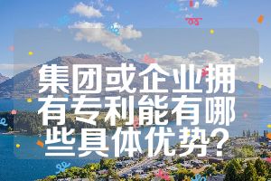 集團(tuán)或企業(yè)擁有專利能有哪些具體優(yōu)勢(shì)？
