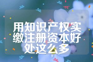 用知識(shí)產(chǎn)權(quán)實(shí)繳注冊(cè)資本好處這么多